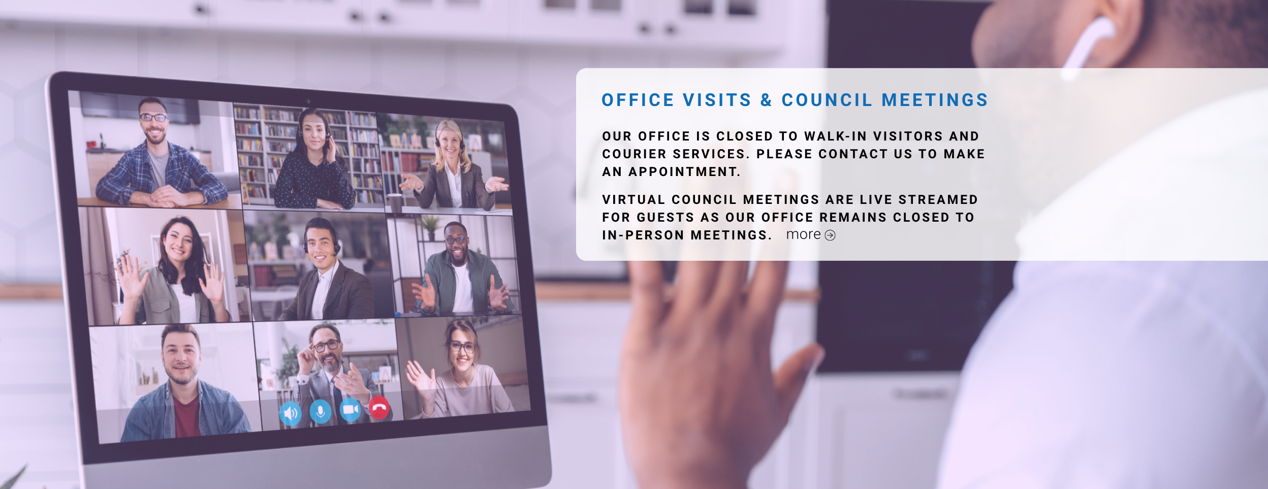 OFFICE VISITS & COUNCIL MEETINGS Our office is closed to walk-in visitors and courier services. Please contact us to make an appointment. Virtual Council meetings are live streamed for guests as our office remains closed to in-person meetings.